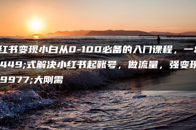 小红书变现小白从0-100必备的入门课程，一站式解决小红书起账号，做流量，强变现三大刚需