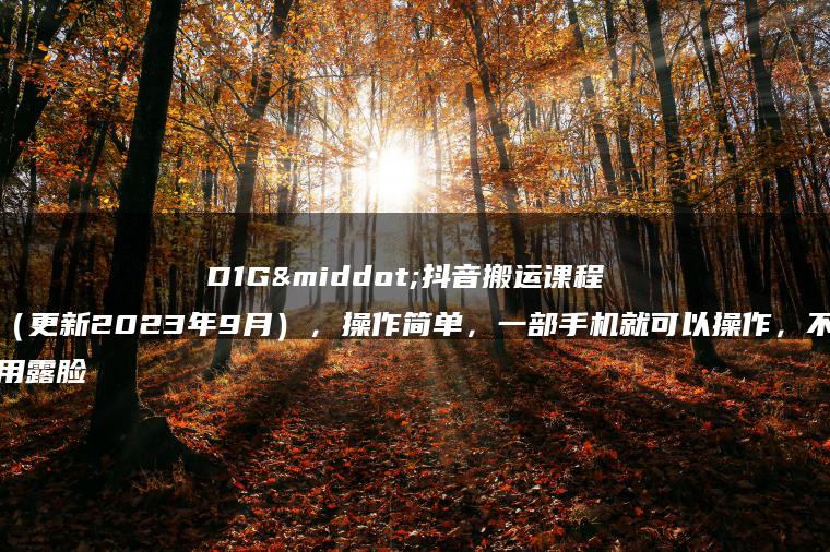 D1G·抖音搬运课程（更新2023年9月），操作简单，一部手机就可以操作，不用露脸