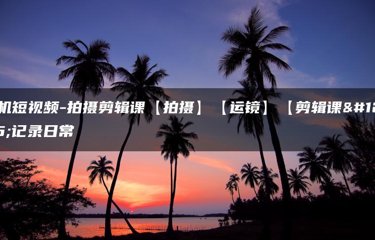 手机短视频-拍摄剪辑课【拍摄】【运镜】【剪辑课】记录日常