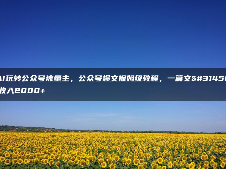 AI玩转公众号流量主，公众号爆文保姆级教程，一篇文章收入2000+
