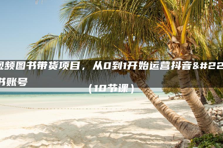短视频图书带货项目，从0到1开始运营抖音图书账号（10节课）