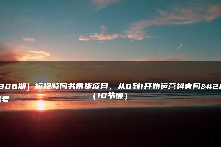 （7306期）短视频图书带货项目，从0到1开始运营抖音图书账号（10节课）