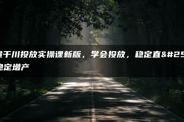 巨量千川投放实操课新版，学会投放，稳定直播稳定增产