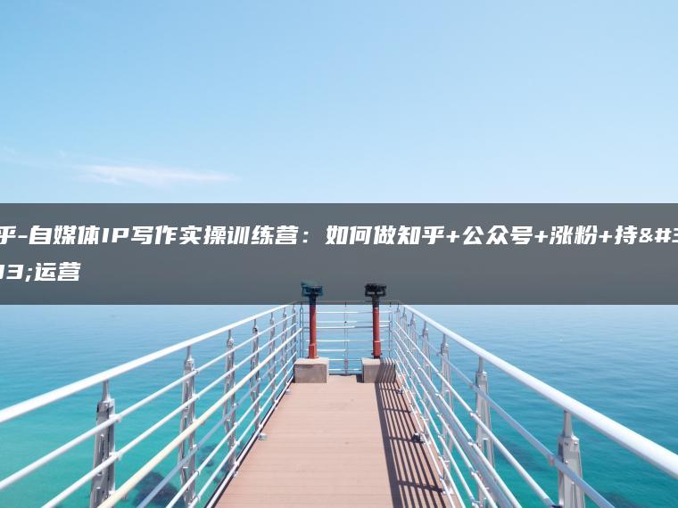 知乎-自媒体IP写作实操训练营：如何做知乎+公众号+涨粉+持续运营