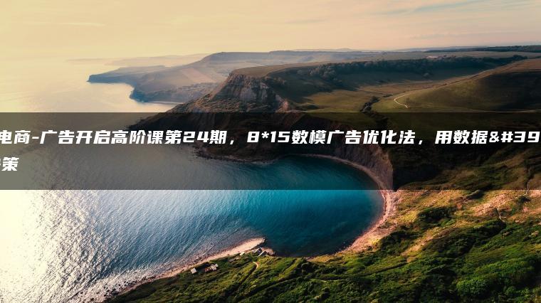 跨境电商-广告开启高阶课第24期，8*15数模广告优化法，用数据驱动决策