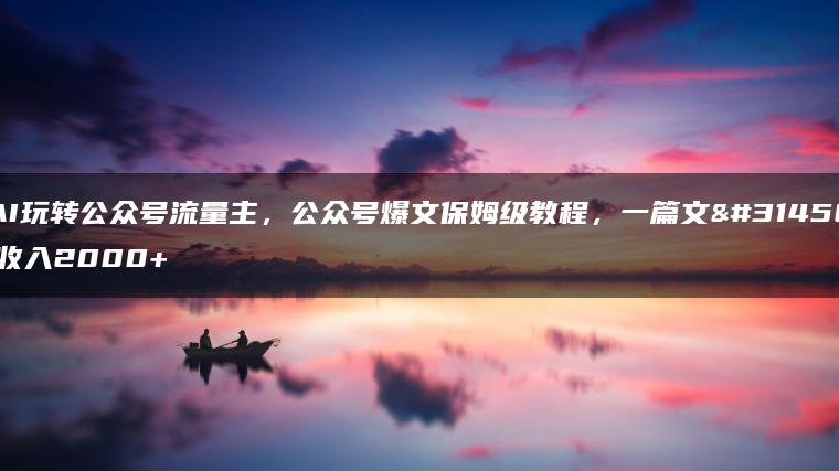 AI玩转公众号流量主，公众号爆文保姆级教程，一篇文章收入2000+