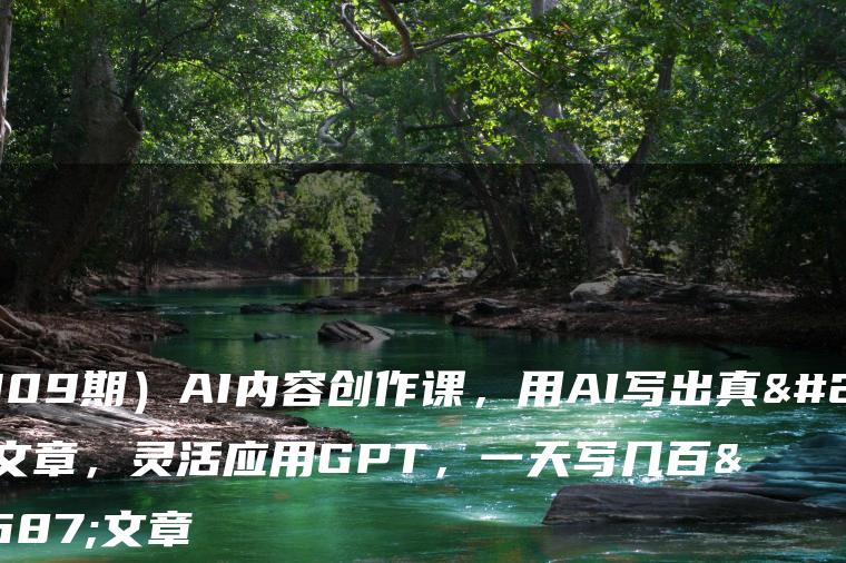 （7309期）AI内容创作课，用AI写出真人级文章，灵活应用GPT，一天写几百篇文章