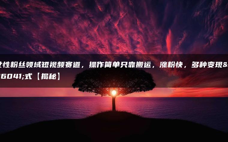 女性粉丝领域短视频赛道，操作简单只靠搬运，涨粉快，多种变现方式【揭秘】