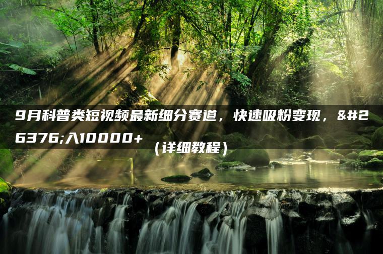 9月科普类短视频最新细分赛道，快速吸粉变现，月入10000+（详细教程）