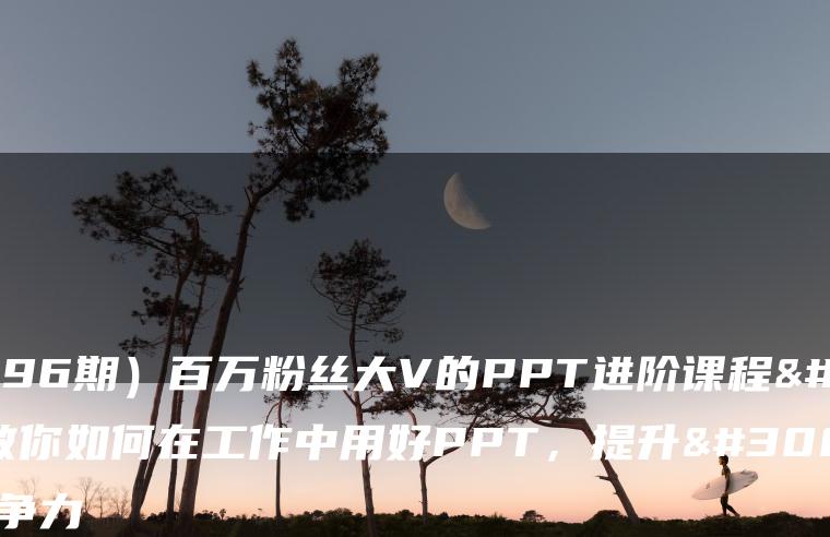 （7296期）百万粉丝大V的PPT进阶课程，教你如何在工作中用好PPT，提升硬核竞争力