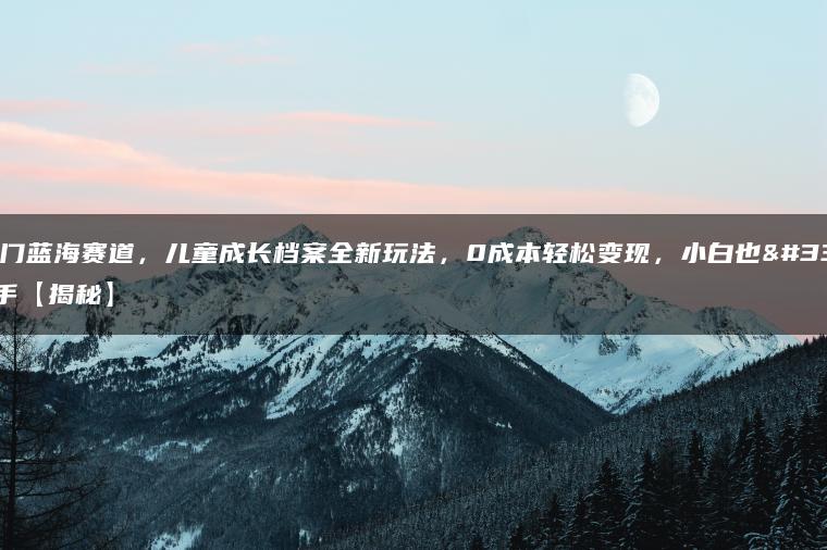 超冷门蓝海赛道，儿童成长档案全新玩法，0成本轻松变现，小白也能上手【揭秘】