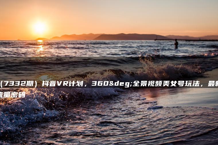 （7332期）抖音VR计划，360°全景视频美女号玩法，最新流量密码