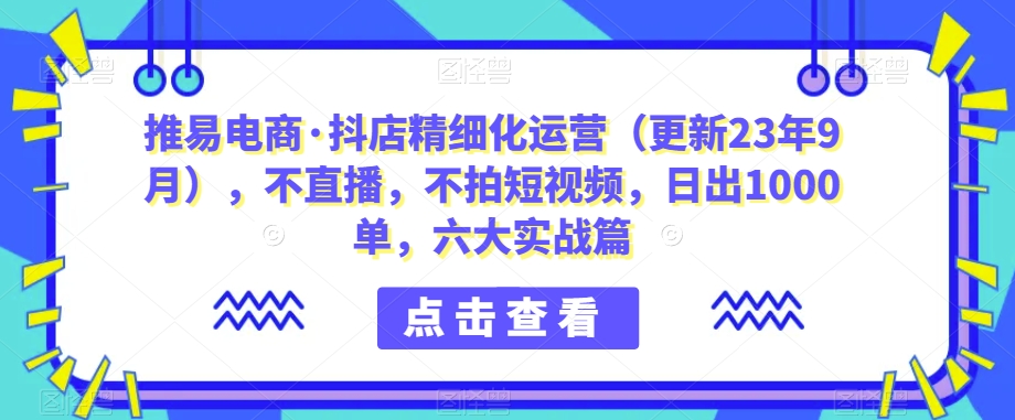 推易电商·抖店精细化运营，不直播，不拍短视频，日出1000单，六大实战篇