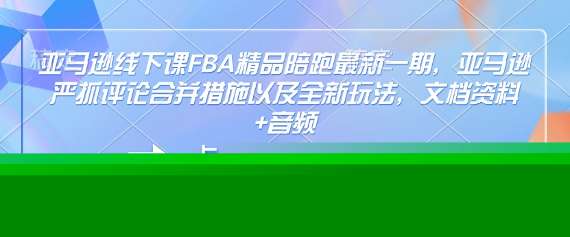 亚马逊线下课FBA精品陪跑最新一期，亚马逊严抓评论合并措施以及全新玩法，文档资料+音频